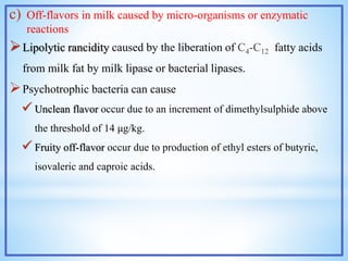 c) Off-flavors in milk caused by micro-organisms or enzymatic
reactions
Lipolytic rancidity caused by the liberation of C4-C12 fatty acids
from milk fat by milk lipase or bacterial lipases.
Psychotrophic bacteria can cause
 Unclean flavor occur due to an increment of dimethylsulphide above
the threshold of 14 μg/kg.
 Fruity off-flavor occur due to production of ethyl esters of butyric,
isovaleric and caproic acids.
 