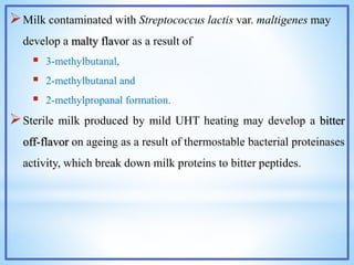 Milk contaminated with Streptococcus lactis var. maltigenes may
develop a malty flavor as a result of
 3-methylbutanal,
 2-methylbutanal and
 2-methylpropanal formation.
Sterile milk produced by mild UHT heating may develop a bitter
off-flavor on ageing as a result of thermostable bacterial proteinases
activity, which break down milk proteins to bitter peptides.
 