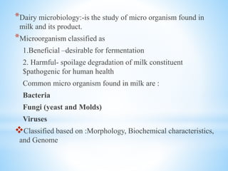 *Dairy microbiology:-is the study of micro organism found in
milk and its product.
*Microorganism classified as
1.Beneficial –desirable for fermentation
2. Harmful- spoilage degradation of milk constituent
$pathogenic for human health
Common micro organism found in milk are :
Bacteria
Fungi (yeast and Molds)
Viruses
Classified based on :Morphology, Biochemical characteristics,
and Genome
 