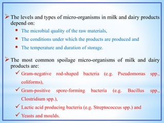 The levels and types of micro-organisms in milk and dairy products
depend on:
 The microbial quality of the raw materials,
 The conditions under which the products are produced and
 The temperature and duration of storage.
The most common spoilage micro-organisms of milk and dairy
products are:
 Gram-negative rod-shaped bacteria (e.g. Pseudomonas spp.,
coliforms),
 Gram-positive spore-forming bacteria (e.g. Bacillus spp.,
Clostridium spp.),
 Lactic acid producing bacteria (e.g. Streptococcus spp.) and
 Yeasts and moulds.
 