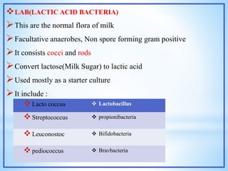 LAB(LACTIC ACID BACTERIA)
This are the normal flora of milk
Facultative anaerobes, Non spore forming gram positive
It consists cocci and rods
Convert lactose(Milk Sugar) to lactic acid
Used mostly as a starter culture
It include :
Lacto coccus  Lactobacillus
Streptococcus  propionibacteria
Leuconostoc  Bifidobacteria
pediococcus  Bravbacteria
 