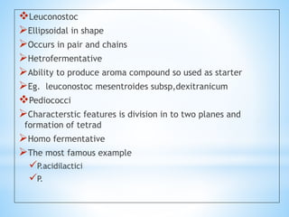 Leuconostoc
Ellipsoidal in shape
Occurs in pair and chains
Hetrofermentative
Ability to produce aroma compound so used as starter
Eg. leuconostoc mesentroides subsp,dexitranicum
Pediococci
Characterstic features is division in to two planes and
formation of tetrad
Homo fermentative
The most famous example
P.acidilactici
P.
 