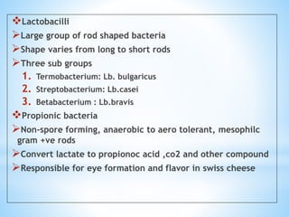 Lactobacilli
Large group of rod shaped bacteria
Shape varies from long to short rods
Three sub groups
1. Termobacterium: Lb. bulgaricus
2. Streptobacterium: Lb.casei
3. Betabacterium : Lb.bravis
Propionic bacteria
Non-spore forming, anaerobic to aero tolerant, mesophilc
gram +ve rods
Convert lactate to propionoc acid ,co2 and other compound
Responsible for eye formation and flavor in swiss cheese
 