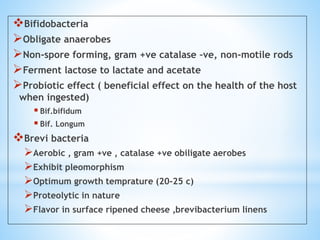 Bifidobacteria
Obligate anaerobes
Non-spore forming, gram +ve catalase –ve, non-motile rods
Ferment lactose to lactate and acetate
Probiotic effect ( beneficial effect on the health of the host
when ingested)
 Bif.bifidum
 Bif. Longum
Brevi bacteria
Aerobic , gram +ve , catalase +ve obiligate aerobes
Exhibit pleomorphism
Optimum growth temprature (20-25 c)
Proteolytic in nature
Flavor in surface ripened cheese ,brevibacterium linens
 
