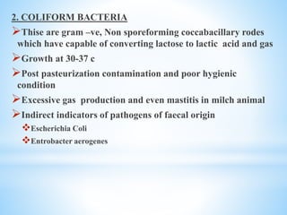 2. COLIFORM BACTERIA
Thise are gram –ve, Non sporeforming coccabacillary rodes
which have capable of converting lactose to lactic acid and gas
Growth at 30-37 c
Post pasteurization contamination and poor hygienic
condition
Excessive gas production and even mastitis in milch animal
Indirect indicators of pathogens of faecal origin
Escherichia Coli
Entrobacter aerogenes
 