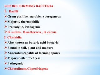 3.SPORE FORMING BACTERIA
1. Bacilli
Gram positive , aerobic , sporegenous
Majority thermophilic
Proteolytic, Pathogenic
B. subtils , B.antheracis , B. cereus
2. Clostridia
Also known as butyric acid bacteria
Found in soil, plant and manure
Anaerobes capable of forming spores
Major spoiler of cheese
Pathogenic
Cl.botulinum,Cl.perfringens
 