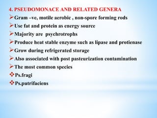 4. PSEUDOMONACE AND RELATED GENERA
Gram –ve, motile aerobic , non-spore forming rods
Use fat and protein as energy source
Majority are psychrotrophs
Produce heat stable enzyme such as lipase and protienase
Grow during refrigerated storage
Also associated with post pasteurization contamination
The most common species
Ps.fragi
Ps.putrifaciens
 