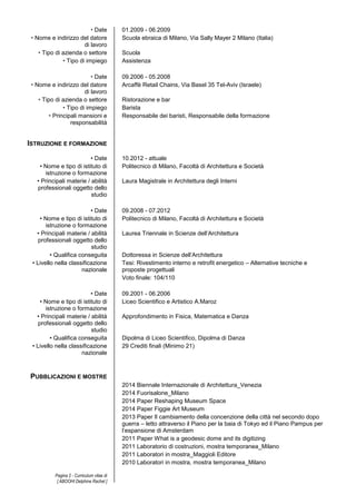 • Date 01.2009 - 06.2009 
• Nome e indirizzo del datore 
di lavoro 
Pagina 2 - Curriculum vitae di 
[ ABOOHI Delphine Rachel ] 
Scuola ebraica di Milano, Via Sally Mayer 2 Milano (Italia) 
• Tipo di azienda o settore Scuola 
• Tipo di impiego Assistenza 
• Date 09.2006 - 05.2008 
• Nome e indirizzo del datore 
di lavoro 
Arcaffè Retail Chains, Via Basel 35 Tel-Aviv (Israele) 
• Tipo di azienda o settore Ristorazione e bar 
• Tipo di impiego Barista 
• Principali mansioni e 
responsabilità 
Responsabile dei baristi, Responsabile della formazione 
ISTRUZIONE E FORMAZIONE 
• Date 10.2012 - attuale 
• Nome e tipo di istituto di 
istruzione o formazione 
Politecnico di Milano, Facoltà di Architettura e Società 
• Principali materie / abilità 
professionali oggetto dello 
studio 
Laura Magistrale in Architettura degli Interni 
• Date 09.2008 - 07.2012 
• Nome e tipo di istituto di 
istruzione o formazione 
Politecnico di Milano, Facoltà di Architettura e Società 
• Principali materie / abilità 
professionali oggetto dello 
studio 
Laurea Triennale in Scienze dell’Architettura 
• Qualifica conseguita Dottoressa in Scienze dell’Architettura 
• Livello nella classificazione 
nazionale 
Tesi: Rivestimento interno e retrofit energetico – Alternative tecniche e 
proposte progettuali 
Voto finale: 104/110 
• Date 09.2001 - 06.2006 
• Nome e tipo di istituto di 
istruzione o formazione 
Liceo Scientifico e Artistico A.Maroz 
• Principali materie / abilità 
professionali oggetto dello 
studio 
Approfondimento in Fisica, Matematica e Danza 
• Qualifica conseguita Dipolma di Liceo Scientifico, Dipolma di Danza 
• Livello nella classificazione 
nazionale 
29 Crediti finali (Minimo 21) 
PUBBLICAZIONI E MOSTRE 
2014 Biennale Internazionale di Architettura_Venezia 
2014 Fuorisalone_Milano 
2014 Paper Reshaping Museum Space 
2014 Paper Figgie Art Museum 
2013 Paper Il cambiamento della concenzione della città nel secondo dopo 
guerra – letto attraverso il Piano per la baia di Tokyo ed il Piano Pampus per 
l’espansione di Amsterdam 
2011 Paper What is a geodesic dome and its digitizing 
2011 Laboratorio di costruzioni, mostra temporanea_Milano 
2011 Laboratori in mostra_Maggioli Editore 
2010 Laboratori in mostra, mostra temporanea_Milano 
 