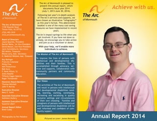 OUTSIDE
COVER
Annual Report 2014
The Mission of The Arc of Monmouth
To improve the lives of persons with
intellectual and developmental dis-
abilities and their families. This is
accomplished through advocacy, ser-
vices and supports, collaboration with
community partners and community
education.
Our Vision
The activities of The Arc of Monmouth
will result in persons with intellectual
and developmental disabilities resid-
ing, learning, working, worshiping,
recreating and socializing in quality
inclusive settings and circumstances
of their own choosing. Families and
caregivers of persons with intellectual
and developmental disabilities will be
well informed and conﬁdent of com-
munity support.
The Arc of Monmouth
1158 Wayside Road
Tinton Falls, NJ 07712
(732) 493-1919
www.arcofmonmouth.org
Board of Directors
Joyce Quarles, President
Rachel Weiss, 1st Vice President
David Messer, 2nd Vice President
Janis Swindlehurst, Secretary
Bill Mirkin, Treasurer
Rhona Levy, Asst. Secretary
D. Roderick Webster, Asst. Treasurer
Roy Bolinger
Francine Catanese
Philip Fina
Neil Fleischman
Bob Gura
F. Hank Hilton, SJ
Anita Roselle
Tiffanie Eagan Salerno
Roger Trendowski
Honorary Board Members
Thomas Mitchell
John P. Murray
Executive Director
Mary E. Scott
Associate Executive Director
Kathleen Mullery
Assistant Executive Director
Suzanne Liberi
Annual Report Editor
Brett Colby
Photography by Pat Paladino
The Arc of Monmouth is pleased to
present this annual report, which
documents ﬁscal year 2014
(July 1, 2013-June 30, 2014).
Following last year’s in-depth analysis
of The Arc’s services and supports, we
have chosen an illustrative “infographic”
as this year’s format. This abbreviated
booklet is one of the many cost-saving
measures we have implemented in recent
years.
The Arc’s impact springs to life when you
get involved. If you have not done so
already, we encourage you to take action
and join us as a volunteer or donor.
With your help, we’ll enable more
individuals to achieve.
Achieve with us.
Pictured on cover: James Kennedy
 