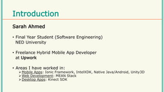 Introduction
Sarah Ahmed
• Final Year Student (Software Engineering)
NED University
• Freelance Hybrid Mobile App Developer
at Upwork
• Areas I have worked in:
Mobile Apps: Ionic Framework, IntelXDK, Native Java/Android, Unity3D
Web Development: MEAN Stack
Desktop Apps: Kinect SDK
 