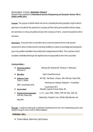RECRUITMENT SYSTEM” (RESEARCH PROJECT
Research Paper published atInternational Journal of Engineering and Computer Science VOL-4,
ISSUE-4,APRIL-2015).
Purpose: The purpose is that the fresher who will be completing their their graduation might be able to
gets hired or recruited for the placementor company and this criteria gives benefitto both the college
who advertises on various job portals and also to the company so that its placementexperience will be
increased.
Description: Every time when a corporation has to conductits placementdrive ithas assured
requirementin arena ofinterest but the only thing identified is a criteria of percentage and backlogs this
gives only qualified candidates listprovided by the college placementofficer. This comprises a listof
unsuitable candidates that though are eligible butare not appropriate to work in the corporation.
Technical Skills: -
Operating System: Windows 98, Windows XP, Windows 7, Windows 8,
Windows 8.1
MS office: Word, PowerPoint, Excel
Software Tools: MY SQL , Net Beans , Eclipse, JDK, Html pad, Oracle SQL,
Turbo C, Adobe
Dreamweaver, Notepad, Notepad++, Visual Basic
2005, Visual Studio 2010,
Visual Studio 2013
Server Used: Glassfish, Apache Tomcat, Wamp, IIS
Programming Languages: C, C++, Java, HTML, HTML5, PHP, MY SQL, CSS, C#,
ASP.Net, Oracle SQL,
Networking, PostgreS, Linux, VB.Net, Data Structure and
Algorithm.
,
Strength: I usually see high goals or standards ofperformance for self. I am a hardworking person and
capable enough to come out from difficult situations.
PERSONAL SKILL
Positive Attitude, Determined, High Energies.
 