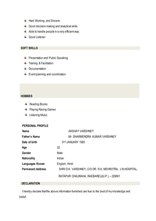 Hard Working, and Sincere.
Good decision making and analytical skills.
Able to handle people in a very efficientway.
Good Listener.
SOFT SKILLS
Presentation and Public Speaking
Training & Facilitation
Documentation
Eventplanning and coordination
HOBBIES
Reading Books
Playing Racing Games
Listening Music
PERSONAL PROFILE
Name AKSHAY VARSHNEY
Father’s Name Mr. DHARMENDRA KUMAR VARSHNEY
Date of birth 31st JANUARY 1993
Age 22
Gender Male
Nationality Indian
Languages Known English, Hindi
Permanent Address SHRI D.K. VARSHNEY, C/O DR. R.K. MEHROTRA, J.N.HOSPITAL,
RATAPUR CHAURAHA, RAEBARELI(U.P.) – 229001
DECLARATION
I hereby declare thatthe above information furnished are true to the bestofmy knowledge and
belief.
 
