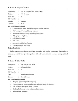 2) Default Management System
Environment : ASP.net Using C#,SQL Server 2008 R2
Position : SQL Developer
Team Size : 50
Sub Team Size : 6
Duration : OnGoing
Company : ISGN
Job Responsibilitiesincludes
o Creating/Altering stored procedures,triggers, function and tables.
o Unit Testing of Developed Change Requests.
o Handling Performance Issues in the stored procedures.
o Debugging and Bug fixing.
o SSRS Report creation.
o SSIS Tasks
o Job creation and Backup Creation.
o Agile Methodology and Scrum.
Project Description
Default management platform combines automation and vendor management functionality to
increase productivity and provide significant risk and error reduction when processing defaulted
loans.
3) Ramco Decision Works
Environment : SQL Server 2008, ExtJs
Position : Software Engineer
Team Size : 30
Sub Team Size : 6
Client : Standard Charted Bank
Company : Ramco Systems
Job Responsibilitiesincludes
o Designing application page by using Extjs.
o Creating/modifying stored procedures and tables and literals for Screens.
o Unit Testing of Developed Change Requests.
o Handling Performance Issues in the stored procedures.
o Debugging and Bug fixing.
 