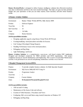 Ramco DecisionWorks is designed to deliver business intelligence solutions that effectively transform
your data to information and then to the most needed knowledge. This helps you gain real time profound
insights into your operations so that you can make smarter, faster decisions, and drive better business
results.
4) Ramco Aviation Solution
Environment : Ramco Virtual Works (RVW), SQL Server 2008
Position : Software Engineer
Team Size : 90
Sub Team Size : 10
Client : Air India
Company : Ramco Systems
Job Responsibilitiesincludes
o Designing application page by using Ramco Virtual Work (RVW) tool.
o Creating/modifying stored procedures and tables for Screens.
o Unit Testing of Developed Change Requests.
o Handling Performance Issues in the stored procedures.
o Debugging and Bug fixing.
o Agile Methodology and Scrum
Ramco Aviation Solution is a comprehensive, easy-to-use, web based aviation ERP Application
Designed and developed exclusively for MRO providers and OEM organizations. This project
completely focused on Aircraft Maintenance and Engineering. This is used to record all the Maintenance
activities to be performed in an Aircraft and planning maintenance activities on an Aircraft.
5 Hospital Management System (HMS)
Purpose : To provide complete business solutions for Multi Specialty Hospital
Environment : SQL Server 2000,ASP.NET Using C#
Position : Programmer Analyst
Team Size : 3
Company : Custom Solution
Client : Dr Kamakshi Memorial Hospital Pvt Ltd
Job Responsibilitiesincludes
o ASP.net and C# Coding
o Maintenances of the Source Code and software.
o Creation of Table Structures , Procedures and Views
o Configuring SQL server and Clients using trusted Connection on Windows NT
o Debugging and Bug fixing
 