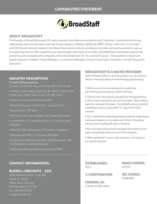 CAPABILITIES STATEMENT
ABOUT BROADSTAFF
The founders of BroadStaff posses 20+ years working in the Telecommunications and IT industries. During that time strong
relationships and trust have been built with hiring managers at Mastec, BellSouth (AT&T), Verizon, and more. Co-Founder
and CEO Russell Liebowitz started in the Telecommunications industry working as a recruiter and quickly worked his way up
to supporting Fortune 500 companies as an area manager with a team of recruiters. BroadStaff sees tremendous opportunity
partnering with candidates and companies in the DAS/Small Cell, LTE, 4G, and VoLTE space. Their pipeline is robust with
quality Engineers, Installers, Project Managers, Construction Managers, Project Coordinators, Estimators, and Site Acquisition
Specialists.
ESTABLISHED:
2015
C CORPORATION
FEDERAL ID:
D & B #: 07-991-2803
INDUSTRY DESCRIPTION
Flexible staffing solutions.
Contract, Contract-to-Hire, Direct Hire, RPO, Payroll pass
• Wireless- iDAS/oDAS, Small Cell, RF, WiMax, EVDO, GSM,
CDMA, BTS, TDMA, iDEN, VoLTE, LTE, 4G, UMTS
• Network Functions Virtualization (NFV)
• Switch & Transport- Switch Techs, Transport Techs,
Network Techs, CPE Techs
• DC Power- DC Power Installers, DC Power Technicians
• Central Office- CO Installers Level 1-4, Commissioning/
Integration
• Network- NOC Technicians, Provisioners, Translations
• Management- PM’s, Construction Managers
• Engineering- Network Engineers, Detail Engineers, OSP,
Civil Engineers, AutoCad Engineers
• Microwave-Backhaul-Fiber-Transmission-SONET
BROADSTAFF IS A NICHE PROVIDER
within Wireless Telecom and we position our recruitment
efforts in line and ahead of new/emerging technology.
• We focus our time and energy into pipelining,
demanding and emerging wireless skill sets.
• Time-to-Hire, the industry standard for HR departments
to fill an open requisition can be 8-10 weeks. Most staffing
agencies average 2-6 weeks. BroadStaff sources qualified
candidates ready to start within 5-7 days from initial
request.
• Our investment in attending industry specific trade shows
and events keeps our recruiters out in front of business
trends and emerging skill sets in demand.
• Our recruiters and account managers are trained on the
latest and greatest Telecom and IT technologies.
• Well capitalized to grow, add resources, and adapt to
our clients requests.
CONTACT INFORMATION:
RUSSELL LIEBOWITZ • CEO
3902 Henderson Blvd., Suite 208
Tampa, FL 33629
Office: (813) 703-1629
Toll Free: (800) 417-1736
Fax: (800) 878-6568
russ@broadstaff.net
NAICS CODES:
541618
SIC CODES:
87480000
 