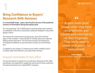 It’s second nature to research on our devices. Because of this, B2B
businesses are expected to supply the same level of slick customer-
focused convenience as a typical B2C company.
In a recent B2B study1
, peers were found to be one of the preferred
sources of information during the buying cycle.
It’s not surprising: 73% of B2B buyers say they prefer solo research,
so validation in the form of previous customer feedback is key when
going it alone.2
The search for online trust is growing, too: since 2014, there’s
been a 70% increase3
in the number of 18-34yr olds who make the
B2B purchase decisions. This tech-savvy bunch are looking for
immediate confidence in your business so they can recommend
you.
To appeal to your buyers, to improve your online visibility, and to
increase sales and retention, you need online reviews.
Bring Confidence to Buyers’
Research With Reviews
Acquire more leads for less effort
1
2 Improve the B2B Buyer Experience and Your Bottom Line
Buyers have more
power when they have
smartphones and
tablets and information
at their fingertips.
They really want to
speak with peers, not
salespeople.
Laura Ramos
VP and Principal Analyst, Forrester Research4
“
 