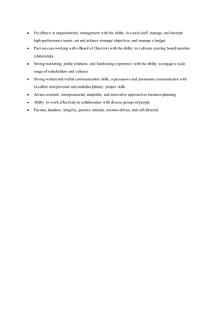  Excellence in organizational management with the ability to coach staff, manage, and develop 
high-performance teams, set and achieve strategic objectives, and manage a budget 
 Past success working with a Board of Directors with the ability to cultivate existing board member 
relationships 
 Strong marketing, public relations, and fundraising experience with the ability to engage a wide 
range of stakeholders and cultures 
 Strong written and verbal communication skills; a persuasive and passionate communicator with 
excellent interpersonal and multidisciplinary project skills 
 Action-oriented, entrepreneurial, adaptable, and innovative approach to business planning 
 Ability to work effectively in collaboration with diverse groups of people 
 Passion, idealism, integrity, positive attitude, mission-driven, and self-directed 
