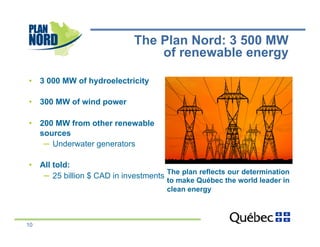 The Plan Nord: 3 500 MW
                                 of renewable energy

•  3 000 MW of hydroelectricity

•  300 MW of wind power

•  200 MW from other renewable
   sources
    ─  Underwater generators

•  All told:
                                       The plan reflects our determination
    ─  25 billion $ CAD in investments
                                       to make Québec the world leader in
                                       clean energy



10
 