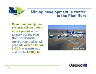 Mining development is central
                              to the Plan Nord

•  More than twenty new
   projects will be under
   development in the
   territory that the Plan
   Nord covers in the
   coming years, which will
   generate over 10 billion
   $ CAD in investments               Raglan Mine

   and create 4 000 jobs.




11
 