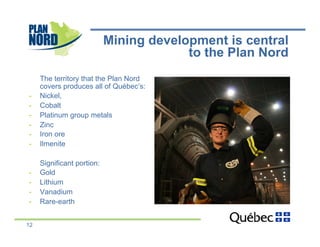 Mining development is central
                                         to the Plan Nord
     The territory that the Plan Nord
     covers produces all of Québec’s:
-    Nickel,
-    Cobalt
-    Platinum group metals
-    Zinc
-    Iron ore
-    Ilmenite

     Significant portion:
-    Gold
-    Lithium
-    Vanadium
-    Rare-earth


12
 