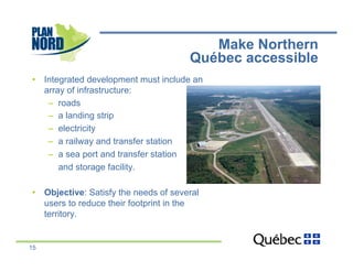 Make Northern
                                       Québec accessible
•  Integrated development must include an
   array of infrastructure:
    –  roads
    –  a landing strip
    –  electricity
    –  a railway and transfer station
    –  a sea port and transfer station
       and storage facility.

•  Objective: Satisfy the needs of several
   users to reduce their footprint in the
   territory.


15
 
