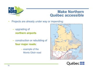 Make Northern
                                        Québec accessible
•  Projects are already under way or impending:


     –  upgrading of
        northern airports

     –  construction or rebuilding of
        four major roads:
            –  example of the
               Monts Otish road




16
 