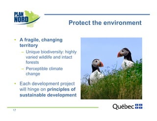 Protect the environment

•  A fragile, changing
   territory
     –  Unique biodiversity: highly
        varied wildlife and intact
        forests
     –  Perceptible climate
        change

•  Each development project
   will hinge on principles of
   sustainable development


17
 