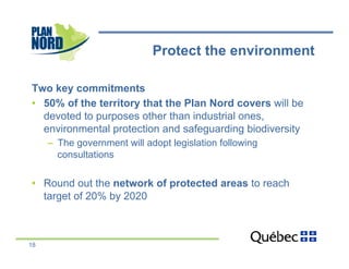 Protect the environment

Two key commitments
•  50% of the territory that the Plan Nord covers will be
   devoted to purposes other than industrial ones,
   environmental protection and safeguarding biodiversity
     –  The government will adopt legislation following
        consultations

•  Round out the network of protected areas to reach
   target of 20% by 2020



18
 