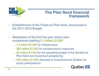 The Plan Nord financial
                                          framework

•  Establishment of the Fonds du Plan Nord, announced in
   the 2011-2012 Budget

•  Realization of the first five-year action plan:
   investments totalling 2.1 billion $ CAD
     –  1.2 billion $ CAD for infrastructure
     –  382 million $ CAD for socioeconomic measures
     –  52 million $ CAD for the operating budget of the Société du
        Plan Nord and investment prospecting
     –  500 million $ CAD allocated to Investissement Québec for
        equity participations

20
 