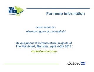 For more information


              Learn more at :
       plannord.gouv.qc.ca/english/



Development of infrastructure projects of
The Plan Nord, Montreal, April 4-5th 2012 :
           serieplannord.com
 