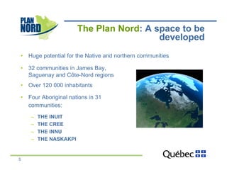 The Plan Nord: A space to be
                                          developed
•  Huge potential for the Native and northern communities

•  32 communities in James Bay,
   Saguenay and Côte-Nord regions
•  Over 120 000 inhabitants

•  Four Aboriginal nations in 31
   communities:
    –    THE INUIT
    –    THE CREE
    –    THE INNU
    –    THE NASKAKPI


5
 
