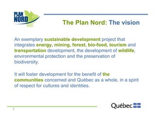 The Plan Nord: The vision

    An exemplary sustainable development project that
    integrates energy, mining, forest, bio-food, tourism and
    transportation development, the development of wildlife,
    environmental protection and the preservation of
    biodiversity.

    It will foster development for the benefit of the
    communities concerned and Québec as a whole, in a spirit
    of respect for cultures and identities.



7
 