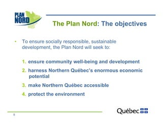 The Plan Nord: The objectives

•    To ensure socially responsible, sustainable
     development, the Plan Nord will seek to:

     1.  ensure community well-being and development
     2.  harness Northern Québec’s enormous economic
         potential
     3.  make Northern Québec accessible
     4.  protect the environment



8
 