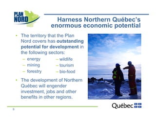 Harness Northern Québec’s
                     enormous economic potential
    •  The territory that the Plan
       Nord covers has outstanding
       potential for development in
       the following sectors:
       –  energy      –  wildlife
       –  mining      –  tourism
       –  forestry    –  bio-food

    •  The development of Northern
       Québec will engender
       investment, jobs and other
       benefits in other regions.

9
 