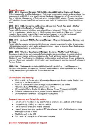Career Summary:
2015 – 2016 Business Manager - WS Swift Services Ltd (Heating Engineers), Devizes
Office manager of a small family business. Writing and implementing policies and procedures, risk
assessments and COSHHfor a new Employee Handbook. Management of HR, payroll and the
fleet of vehicles. Management of Sub-contractors including HMRC returns. Ensured compliance
with legislation, insurance policies and external organisational requirements. Mutual decision to
leave
2013 – 2015 H&S / Environmental Contract Advisor (incl Payroll Asst post) – Balfour
Beatty Construction Services, Trowbridge
Responsible for ensuring legislation was adhered to and liaison with Wiltshire Council and other
partner organisations. Minute taking for H&S meetings, depot safety and Near Miss / Incident
reporting. I was moved to payroll for 8 months where I needed to record accurate weekly
timesheet information for 200+ employees. Voluntary Redundancy taken
2008 - 2013 Assistant IMS / Performance Manager – Ringway Infrastructure Services Ltd,
Devizes
Responsible for ensuring Management Systems and procedures were adhered to. Implementing
H&S legislation including safety audits and depot checks. Helped to organise Team Building days.
TUPE’d to Balfour Beatty at end of contract
2006 – 2008 Volunteer Development Manager– Somerset Wildlife Trust, Wellington
Developed, implemented and monitored effective systems and procedures to ensure volunteers
were welcomed, retained and respected across the Trust. Writing of policies, Development
Strategy, 5 year Work Programme, Guidelines and the setting up of Advisory Groups and training
courses. Design and publication of information and newsletters and reporting back to Trustees and
Funding Bodies.
1992 - 2006 Various roles including Wildlife Counts Project Officer, Hotel Management,
Secretary, Receptionist, Photographer, Waitress and Bar Maid for Wiltshire Wildlife Trust, Euro
Disney, Merton Borough Council and Pontins Holiday Park
Qualifications and Training:
 BSc (Hons) 2:1 in Conservation & Recreation Management (Environmental Studies) from
University of Hertfordshire (2002)
 Access to Science at St Albans College (1998) incl Maths GCSE update
 Pitmans I & II plus NVQ Office Administration (1991)
 8 O’Levels incl Maths, English Lit & Lang, Biology, Art and Photography (1986/7)
 Trained in process-based Management Systems Auditor (2008)
 Environmental Co-ordinator Training (ISO 14001) (2008)
Personal Interests and Other Information:
 I am an active member of my local Amateur Dramatic Co., both on and off stage
 I like swimming, cycling and nature / wildlife
 I am a member of several wildlife charities
 I have 2 young boys and plenty of DIY at my house, both of which keep my busy
and happy outside of work.
 Eligible to work in the UK
 Full, clean UK driving licence with own transport
Excellent References available on request
 