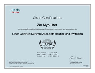 Cisco Certifications
Zin Myo Htet
has successfully completed the Cisco certification exam requirements and is recognized as a
Cisco Certified Network Associate Routing and Switching
Date Certified
Valid Through
Cisco ID No.
July 13, 2016
July 13, 2019
CSCO13037549
Validate this certificate's authenticity at
www.cisco.com/go/verifycertificate
Certificate Verification No. 425684170609COAM
Chuck Robbins
Chief Executive Officer
Cisco Systems, Inc.
© 2016 Cisco and/or its affiliates
7080539469
0721
 