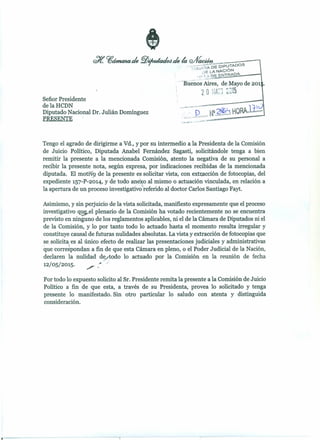 Señor Presidente
de la HCDN
Diputado Nacional Dr. Julián Domínguez
PRESENfE
-
Tengo el agrado de dirigirme a Vd., ypor su intermedio a la Presidenta de la Comisión
de Juicio Político, Diputada Anabel Fernández Sagasti, solicitándole tenga a bien
remitir la presente a la mencionada Comisión, atento la negativa de su personal a
recibir la presente nota, según expresa, por indicaciones recibidas de la mencionada
diputada. El motiv de la presente es solicitar vista, con extracción de fotocopias, del
expediente 157-P-2014,yde todo anexo al mismo o actuación vinculada, en relación a
"
la apertura de un proceso investigatívo'referido al doctor Carlos Santiago Fayt.
Asimismo, y sin perjuicio de la vista solicitada, manifiesto expresamente que el proceso
investigativo qu el plenario de la Comisión ha votado recientemente no se encuentra
previsto en ninguno de los reglamentos aplicables, ni el de la Cámara de Diputados ni el
de la Comisión, y lo por tanto todo lo actuado hasta el momento resulta irregular y
constituye causal de futuras nulidades absolutas. Lavista y extracción de fotocopias que
~e solicit'1es al único efecto de realizar las presentaciones judiciales y administrativas
que correspondan a fin de que esta Cámara en pleno, o el Poder Judicial de la Nación,
declaren la nulidad d~/~odo lo actuado por la Comisión en la reunión de fecha
12/05/2015. /' ~ -"
Por todo lo expuesto solicito al Sr. Presidente remita la presente a la Comisión de Juicio
Político a fin de que esta, a través de su Presidenta, provea lo solicitado y tenga
presente lo manifestado. Sin otro particular lo saludo con atenta y distinguida
consideración.
 