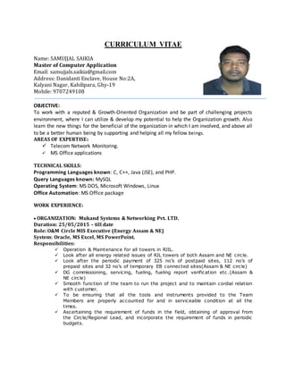 CURRICULUM VITAE
Name: SAMUJJAL SAIKIA
Master of Computer Application
Email: samujjals.saikia@gmail.com
Address: Danidanti Enclave, House No:2A,
Kalyani Nagar, Kahilipara, Ghy-19
Mobile: 9707249108
OBJECTIVE:
To work with a reputed & Growth-Oriented Organization and be part of challenging projects
environment, where I can utilize & develop my potential to help the Organization growth. Also
learn the new things for the beneficial of the organization in which I am involved, and above all
to be a better human being by supporting and helping all my fellow beings.
AREAS OF EXPERTISE:
 Telecom Network Monitoring.
 MS Office applications
TECHNICAL SKILLS:
Programming Languages known: C, C++, Java (JSE), and PHP.
Query Languages known: MySQL
Operating System: MS DOS, Microsoft Windows, Linux
Office Automation: MS Office package
WORK EXPERIENCE:
ORGANIZATION: Mukand Systems & Networking Pvt. LTD.
Duration: 25/05/2015 – till date
Role: O&M Circle MIS Executive (Energy Assam & NE)
System: Oracle, MS Excel, MS PowerPoint.
Responsibilities:
 Operation & Maintenance for all towers in RJIL.
 Look after all energy related issues of RJL towers of both Assam and NE circle.
 Look after the periodic payment of 325 no’s of postpaid sites, 112 no’s of
prepaid sites and 32 no’s of temporary EB connected sites(Assam & NE circle)
 DG commissioning, servicing, fueling, fueling report verification etc.(Assam &
NE circle)
 Smooth function of the team to run the project and to maintain cordial relation
with customer.
 To be ensuring that all the tools and instruments provided to the Team
Members are properly accounted for and in serviceable condition at all the
times.
 Ascertaining the requirement of funds in the field, obtaining of approval from
the Circle/Regional Lead, and incorporate the requirement of funds in periodic
budgets.
 