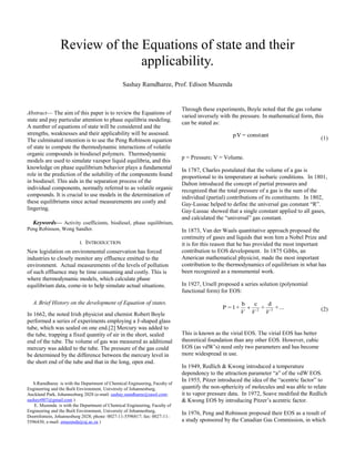 
Abstract— The aim of this paper is to review the Equations of
state and pay particular attention to phase equilibria modeling.
A number of equations of state will be considered and the
strengths, weaknesses and their applicability will be assessed.
The culminated intention is to use the Peng Robinson equation
of state to compute the thermodynamic interactions of volatile
organic compounds in biodiesel polymers. Thermodynamic
models are used to simulate vazspor liquid equilibria, and this
knowledge on phase equilibrium behavior plays a fundamental
role in the prediction of the solubility of the components found
in biodiesel. This aids in the separation process of the
individual components, normally referred to as volatile organic
compounds. It is crucial to use models in the determination of
these equilibriums since actual measurements are costly and
lingering.
Keywords— Activity coefficients, biodiesel, phase equilibrium,
Peng Robinson, Wong Sandler.
I. INTRODUCTION
New legislation on environmental conservation has forced
industries to closely monitor any effluence emitted to the
environment. Actual measurements of the levels of pollution
of such effluence may be time consuming and costly. This is
where thermodynamic models, which calculate phase
equilibrium data, come-in to help simulate actual situations.
A.Brief History on the development of Equation of states.
In 1662, the noted Irish physicist and chemist Robert Boyle
performed a series of experiments employing a J-shaped glass
tube, which was sealed on one end.[2] Mercury was added to
the tube, trapping a fixed quantity of air in the short, sealed
end of the tube. The volume of gas was measured as additional
mercury was added to the tube. The pressure of the gas could
be determined by the difference between the mercury level in
the short end of the tube and that in the long, open end.
S.Ramdharee is with the Department of Chemical Engineering, Faculty of
Engineering and the Built Environment, University of Johannesburg,
Auckland Park, Johannesburg 2028 (e-mail: sashay.ramdharee@sasol.com;
sashayr007@gmail.com )
E. Muzenda is with the Department of Chemical Engineering, Faculty of
Engineering and the Built Environment, University of Johannesburg,
Doornfontein, Johannesburg 2028; phone: 0027-11-5596817; fax: 0027-11-
5596430; e-mail: emuzenda@uj.ac.za )
Through these experiments, Boyle noted that the gas volume
varied inversely with the pressure. In mathematical form, this
can be stated as:
constant=pV
(1)
p = Pressure; V = Volume.
In 1787, Charles postulated that the volume of a gas is
proportional to its temperature at isobaric conditions. In 1801,
Dalton introduced the concept of partial pressures and
recognized that the total pressure of a gas is the sum of the
individual (partial) contributions of its constituents. In 1802,
Gay-Lussac helped to define the universal gas constant “R”.
Gay-Lussac showed that a single constant applied to all gases,
and calculated the “universal” gas constant.
In 1873, Van der Waals quantitative approach proposed the
continuity of gases and liquids that won him a Nobel Prize and
it is for this reason that he has provided the most important
contribution to EOS development. In 1875 Gibbs, an
American mathematical physicist, made the most important
contribution to the thermodynamics of equilibrium in what has
been recognized as a monumental work.
In 1927, Ursell proposed a series solution (polynomial
functional form) for EOS:
...+
d
+
cb
+1=P 32
VVV
 (2)
This is known as the virial EOS. The virial EOS has better
theoretical foundation than any other EOS. However, cubic
EOS (as vdW’s) need only two parameters and has become
more widespread in use.
In 1949, Redlich & Kwong introduced a temperature
dependency to the attraction parameter “a” of the vdW EOS.
In 1955, Pitzer introduced the idea of the “acentric factor” to
quantify the non-sphericity of molecules and was able to relate
it to vapor pressure data. In 1972, Soave modified the Redlich
& Kwong EOS by introducing Pitzer’s acentric factor.
In 1976, Peng and Robinson proposed their EOS as a result of
a study sponsored by the Canadian Gas Commission, in which
Review of the Equations of state and their
applicability.
Sashay Ramdharee, Prof. Edison Muzenda
 