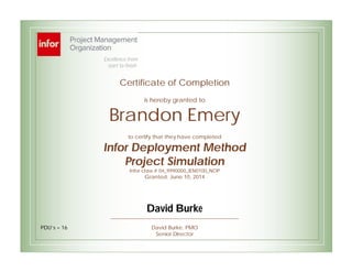 Certificate of Completion
is hereby granted to
Brandon Emery
to certify that they have completed
Infor Deployment Method
Project Simulation
Infor class # 04_9990000_IEN0100_NOP
Granted: June 10, 2014
David Burke, PMO
Senior Director
Excellence from
start to finish
PDU’s = 16
David Burke
 