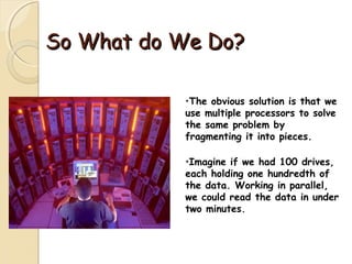 So What do We Do?So What do We Do?
•The obvious solution is that we
use multiple processors to solve
the same problem by
fragmenting it into pieces.
•Imagine if we had 100 drives,
each holding one hundredth of
the data. Working in parallel,
we could read the data in under
two minutes.
 