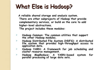 What Else is Hadoop?What Else is Hadoop?
A reliable shared storage and analysis system.
There are other subprojects of Hadoop that provide
complementary services, or build on the core to add
higher-level abstractions.
The project includes these modules:
 Hadoop Common: The common utilities that support
the other Hadoop modules.
 Hadoop Distributed File System (HDFS): A distributed
file system that provides high-throughput access to
application data.
 Hadoop YARN: A framework for job scheduling and
cluster resource management.
 Hadoop MapReduce: A YARN-based system for
parallel processing of large data sets.
 