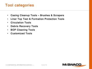 10.02.16CONFIDENTIAL INFORMATION ©2009 M-I L.L.C.
Tool categories
• Casing Cleanup Tools – Brushes & Scrapers
• Liner Top Test & Formation Protection Tools
• Circulation Tools
• Debris Recovery Tools
• BOP Cleaning Tools
• Customized Tools
19
 