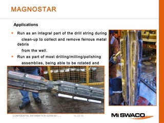 10.02.16CONFIDENTIAL INFORMATION ©2009 M-I L.L.C.
● Run as an integral part of the drill string during
clean-up to collect and remove ferrous metal
debris
from the well.
● Run as part of most drilling/milling/polishing
assemblies, being able to be rotated and
reciprocated
without fear of damage to casing or the tool.
MAGNOSTAR
Applications
 