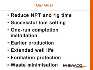 10.02.16CONFIDENTIAL INFORMATION ©2009 M-I L.L.C.
Our Goal
9
• Reduce NPT and rig time
• Successful tool setting
• One-run completion
installation
• Earlier production
• Extended well life
• Formation protection
• Waste minimisation
 