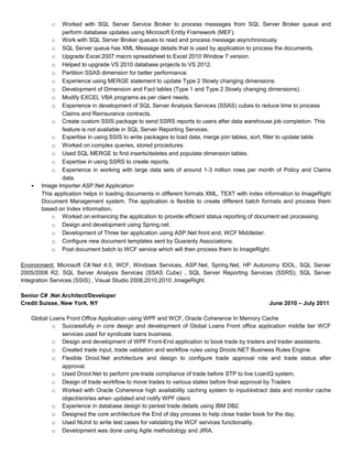 o Worked with SQL Server Service Broker to process messages from SQL Server Broker queue and
perform database updates using Microsoft Entity Framework (MEF).
o Work with SQL Server Broker queues to read and process message asynchronously.
o SQL Server queue has XML Message details that is used by application to process the documents.
o Upgrade Excel 2007 macro spreadsheet to Excel 2010 Window 7 version.
o Helped to upgrade VS 2010 database projects to VS 2012.
o Partition SSAS dimension for better performance.
o Experience using MERGE statement to update Type 2 Slowly changing dimensions.
o Development of Dimension and Fact tables (Type 1 and Type 2 Slowly changing dimensions).
o Modify EXCEL VBA programs as per client needs.
o Experience in development of SQL Server Analysis Services (SSAS) cubes to reduce time to process
Claims and Reinsurance contracts.
o Create custom SSIS package to send SSRS reports to users after data warehouse job completion. This
feature is not available in SQL Server Reporting Services.
o Expertise in using SSIS to write packages to load data, merge join tables, sort, filter to update table
o Worked on complex queries, stored procedures.
o Used SQL MERGE to find inserts/deletes and populate dimension tables.
o Expertise in using SSRS to create reports.
o Experience in working with large data sets of around 1-3 million rows per month of Policy and Claims
data.
• Image Importer ASP.Net Application
This application helps in loading documents in different formats XML, TEXT with index information to ImageRight
Document Management system. The application is flexible to create different batch formats and process them
based on Index information.
o Worked on enhancing the application to provide efficient status reporting of document set processing.
o Design and development using Spring.net.
o Development of Three tier application using ASP.Net front end, WCF Middletier.
o Configure new document templates sent by Guaranty Associations.
o Post document batch to WCF service which will then process them to ImageRight.
Environment: Microsoft C#.Net 4.0, WCF, Windows Services, ASP.Net, Spring.Net, HP Autonomy IDOL, SQL Server
2005/2008 R2, SQL Server Analysis Services (SSAS Cube) , SQL Server Reporting Services (SSRS), SQL Server
Integration Services (SSIS) , Visual Studio 2008,2010,2010 ,ImageRight.
Senior C# .Net Architect/Developer
Credit Suisse, New York, NY June 2010 – July 2011
Global Loans Front Office Application using WPF and WCF, Oracle Coherence In Memory Cache
o Successfully in core design and development of Global Loans Front office application middle tier WCF
services used for syndicate loans business.
o Design and development of WPF Front-End application to book trade by traders and trader assistants.
o Created trade input, trade validation and workflow rules using Drools.NET Business Rules Engine.
o Flexible Drool.Net architecture and design to configure trade approval role and trade status after
approval.
o Used Drool.Net to perform pre-trade compliance of trade before STP to live LoanIQ system.
o Design of trade workflow to move trades to various states before final approval by Traders
o Worked with Oracle Coherence high availability caching system to input/extract data and monitor cache
object/entries when updated and notify WPF client.
o Experience in database design to persist trade details using IBM DB2.
o Designed the core architecture the End of day process to help close trader book for the day.
o Used NUnit to write test cases for validating the WCF services functionality.
o Development was done using Agile methodology and JIRA.
 
