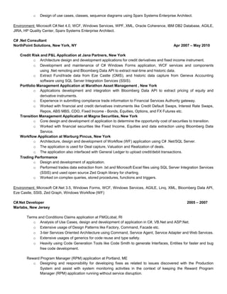 o Design of use cases, classes, sequence diagrams using Sparx Systems Enterprise Architect.
Environment: Microsoft C#.Net 4.0, WCF, Windows Services, WPF, XML, Oracle Coherence, IBM DB2 Database, AGILE,
JIRA, HP Quality Center, Sparx Systems Enterprise Architect.
C# .Net Consultant
NorthPoint Solutions, New York, NY Apr 2007 – May 2010
Credit Risk and P&L Application at Jana Partners, New York
o Architecture design and development applications for credit derivatives and fixed income instrument.
o Development and maintenance of C# Windows Forms application, WCF services and components
using .Net remoting and Bloomberg Data API to extract real-time and historic data.
o Extract Fund/trade data from Eze Castle (OMS), and historic data capture from Geneva Accounting
software using SQL Server Integration Services (SSIS).
Portfolio Management Application at Marathon Asset Management , New York
o Applications development and integration with Bloomberg Data API to extract pricing of equity and
derivative instruments.
o Experience in submitting compliance trade information to Financial Services Authority gateway.
o Worked with financial and credit derivatives instruments like Credit Default Swaps, Interest Rate Swaps,
Repos, ABS MBS, CDO, Fixed Income - Bonds, Equities, Options, and FX Futures etc.
Transition Management Application at Magna Securities, New York
o Core design and development of application to determine the opportunity cost of securities to transition.
o Worked with financial securities like Fixed Income, Equities and data extraction using Bloomberg Data
Service.
Workflow Application at Warburg Pincus, New York
o Architecture, design and development of Workflow (WF) application using C# .Net/SQL Server.
o The application is used for Deal capture, Valuation and Realization of deals.
o The application also interfaced with General Ledger to upload credit/debit transactions.
Trading Performance
o Design and development of application.
o Performed trades data extraction from .txt and Microsoft Excel files using SQL Server Integration Services
(SSIS) and used open source Zed Graph library for charting.
o Worked on complex queries, stored procedures, functions and triggers.
Environment: Microsoft C#.Net 3.5, Windows Forms, WCF, Windows Services, AGILE, Linq, XML, Bloomberg Data API,
Eze Castle, SSIS, Zed Graph, Windows Workflow (WF)
C#.Net Developer 2005 – 2007
Marlabs, New Jersey
Terms and Conditions Claims application at FMGLobal, RI
o Analysis of Use Cases, design and development of application in C#, VB.Net and ASP.Net.
o Extensive usage of Design Patterns like Factory, Command, Facade etc.
o 3-tier Services Oriented Architecture using Command, Service Agent, Service Adapter and Web Services.
o Extensive usages of generics for code reuse and type safety.
o Heavily using Code Generation Tools like Code Smith to generate Interfaces, Entities for faster and bug
free code development.
Reward Program Manager (RPM) application at Portland, ME
o Designing and responsibility for developing fixes as related to issues discovered with the Production
System and assist with system monitoring activities in the context of keeping the Reward Program
Manager (RPM) application running without service disruption.
 