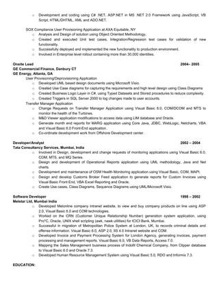 o Development and coding using C# .NET, ASP.NET in MS .NET 2.0 Framework using JavaScript, VB
Script, HTML/DHTML, XML and ADO.NET.
SOX Compliance User Provisioning Application at AXA Equitable, NY
o Analysis and Design of solution using Object Oriented Methodology,
o Created and executed Unit test cases, Integration/Regression test cases for validation of new
functionality.
o Successfully deployed and implemented the new functionality to production environment.
o Involved in Enterprise level rollout containing more than 30,000 identities.
Onsite Lead 2004– 2005
GE Commercial Finance, Danbury CT
GE Energy, Altanta, GA
User Provisioning/Deprovisioning Application
o Developed UML based design documents using Microsoft Visio.
o Created Use Case diagrams for capturing the requirements and high level design using Class Diagrams
o Created Business Logic Layer in C#, using Typed Datasets and Stored procedures to reduce complexity.
o Created Triggers in SQL Server 2000 to log changes made to user accounts.
Transfer Manager Application
o Change Requests on Transfer Manager Application using Visual Basic 6.0, COM/DCOM and MTS to
monitor the health of the Turbines.
o M&D Viewer application modifications to access data using LIM database and Oracle.
o Generate month end reports for MARG application using Core Java, JDBC, WebLogic, Netcharts, VBA
and Visual Basic 6.0 Front-End application.
o Co-ordinate development work from Offshore Development center.
Developer/Analyst 2002 – 2004
Tata Consultancy Services, Mumbai, India
o Involved in Design, development and change requests of monitoring applications using Visual Basic 6.0,
COM, MTS, and MQ Series.
o Design and development of Operational Reports application using UML methodology, Java and Net
charts.
o Development and maintenance of OSM Health Monitoring application using Visual Basic, COM, MAPI.
o Design and develop Customs Broker Feed application to generate reports for Custom Invoices using
Visual Basic Front End, VBA Excel Reporting and Oracle.
o Create Use cases, Class Diagrams, Sequence Diagrams using UML/Microsoft Visio.
Software Developer 1998 – 2002
Melstar Ltd, Mumbai India
o Developed Melonline company intranet website, to view and buy company products on line using ASP
2.0, Visual Basic 6.0 and COM technologies.
o Worked on the CRN (Customer Unique Relationship Number) generation system application, using
Pro*C, Oracle, UNIX shell scripting (awk, nawk utilities) for ICICI Bank, Mumbai.
o Successful in migration of Metropolitan Police System at London, UK, to records criminal details and
offense information. Visual Basic 6.0, ASP 2.0, IIS 4.0 Intranet website and COM.
o Developed Invoice and Payment Processing System for London Agency, generating invoices, payment
processing and management reports. Visual Basic 6.0, VB Data Reports, Access 7.0.
o Mapping the Sales Management business process of Indofil Chemical Company, from Clipper database
to Visual Basic 6.0 and Oracle 7.3.
o Developed Human Resource Management System using Visual Basic 5.0, RDO and Informix 7.3.
EDUCATION:
 
