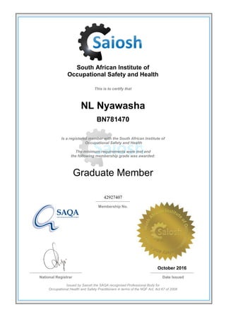 South African Institute of
Occupational Safety and Health
This is to certify that
NL Nyawasha
BN781470
Is a registered member with the South African Institute of
Occupational Safety and Health
The minimum requirements were met and
the following membership grade was awarded:
Graduate Member
42927407
Membership No.
October 2016
National Registrar Date Issued
Issued by Saiosh the SAQA recognised Professional Body for
Occupational Health and Safety Practitioners in terms of the NQF Act, Act 67 of 2008
 