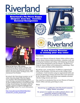 Meanderings is a publication of the Riverland Community
College Alumni Association.
Its purpose is to update our readers (alumni, donors, and
community members) of Riverland
and alumni news, programs, and activities..
Anniversary Edition, Issue 9
Riverland’s Phi Theta Kappa
Chapter, Zeta Eta, receives
National Recognition
Riverland’s Phi Theta Kappa members are all
smiles when Riverland’s Zeta Eta Chapter
was awarded a Most Distinguished Chapter
award. Scoring was based on the highest overall
for their combined Honors in Action Project and
College Award rankings. Riverland’s Zeta Eta
Chapter’s top-ten recognition highlights their
‘Best in Class’ status. For more information,
go to
http://www.ptk.org/sites/default/files/docs/
awards/2015_awards_program.pdf
A new Alumni Director
is coming your way soon!
Dear Alumni,
Soon, a new Director of Grants & Alumni Affairs will be in place
and my alumni relations duties (newsletters, committee work, and
assisting the Foundation and College with fundraising and alumni
events) will be transitioned to the new director. The Director of
Grants & Alumni Affairs will be dedicated to establishing a ‘Best
in Class’ grants and alumni affairs department.
My job has a new, exciting focus. In addition to supporting the
Office of the President, I will also serve as the College Events
Coordinator. I look forward to using my organizational skills and
passion for planning to monitor and ensure that events sponsored
by the President’s Office and Cabinet meet standards consistent
with the College mission and vision.
Stay tuned for an introduction from our new Director of Grants &
Alumni Affairs and many great things to come.
Marijo
Photo by Sue Grove, PTK Advisor.
Pictured left to right are Ebonee Carpenter, PTK
International President; Heather Fast, Riverland
student; Sue Grove, Riverland PTK Advisor; Tracy
Duenes, Riverland student; and Megan Giles, PTK
International Vice President.
 